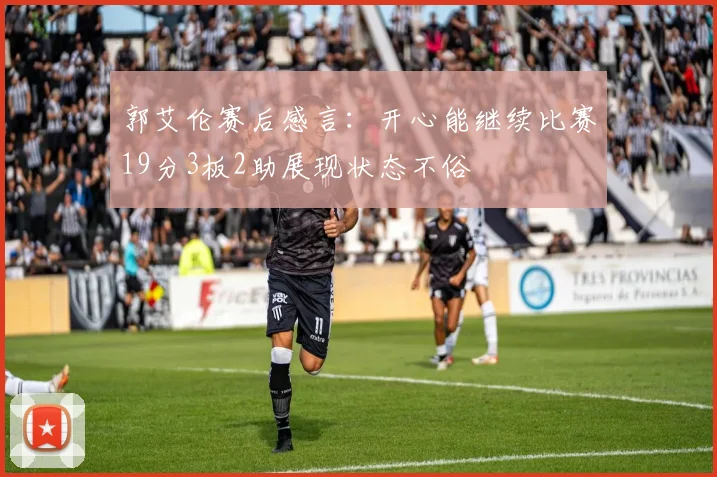 郭艾伦赛后感言：开心能继续比赛19分3板2助展现状态不俗