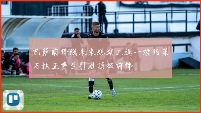 巴萨前锋线未来规划三选一续约莱万扶正费兰引进顶级前锋