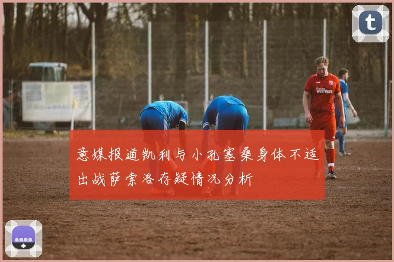 意媒报道凯利与小孔塞桑身体不适出战萨索洛存疑情况分析