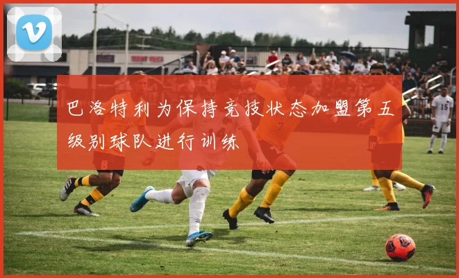 巴洛特利为保持竞技状态加盟第五级别球队进行训练