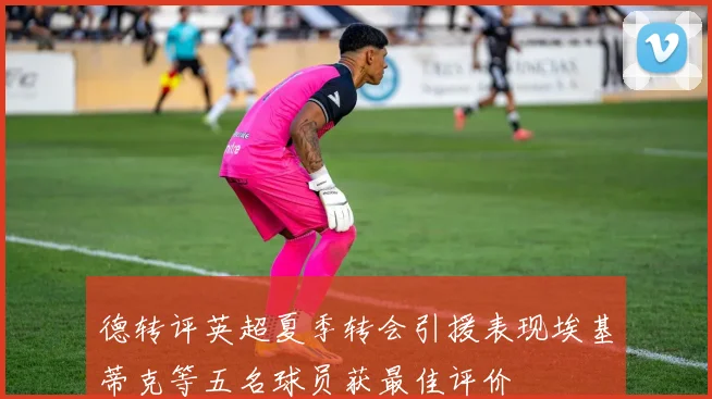 德转评英超夏季转会引援表现埃基蒂克等五名球员获最佳评价