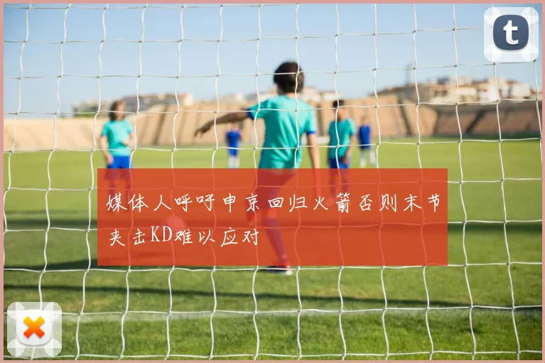 媒体人呼吁申京回归火箭否则末节夹击KD难以应对