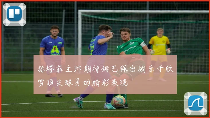 赫塔菲主帅期待姆巴佩出战乐于欣赏顶尖球员的精彩表现