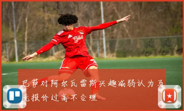 巴萨对阿尔瓦雷斯兴趣减弱认为马竞报价过高不合理