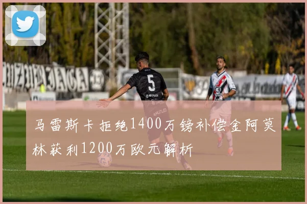 马雷斯卡拒绝1400万镑补偿金阿莫林获利1200万欧元解析