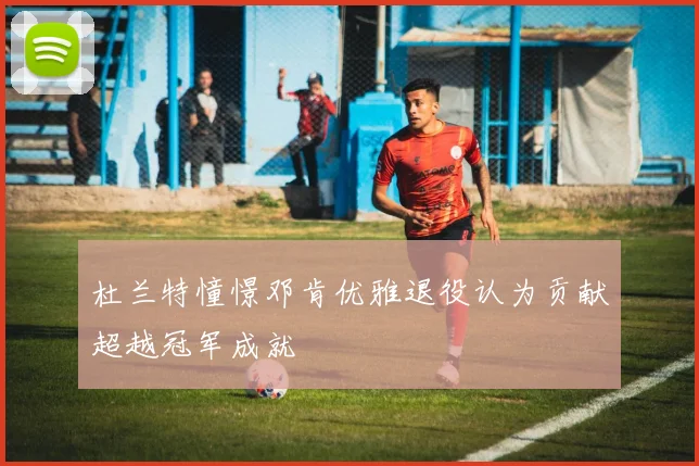 杜兰特憧憬邓肯优雅退役认为贡献超越冠军成就