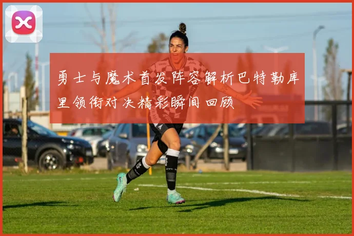 勇士与魔术首发阵容解析巴特勒库里领衔对决精彩瞬间回顾