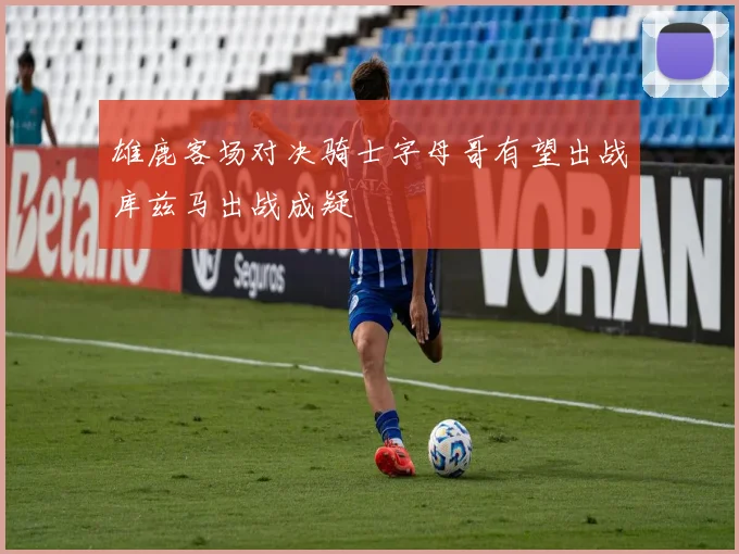雄鹿客场对决骑士字母哥有望出战库兹马出战成疑