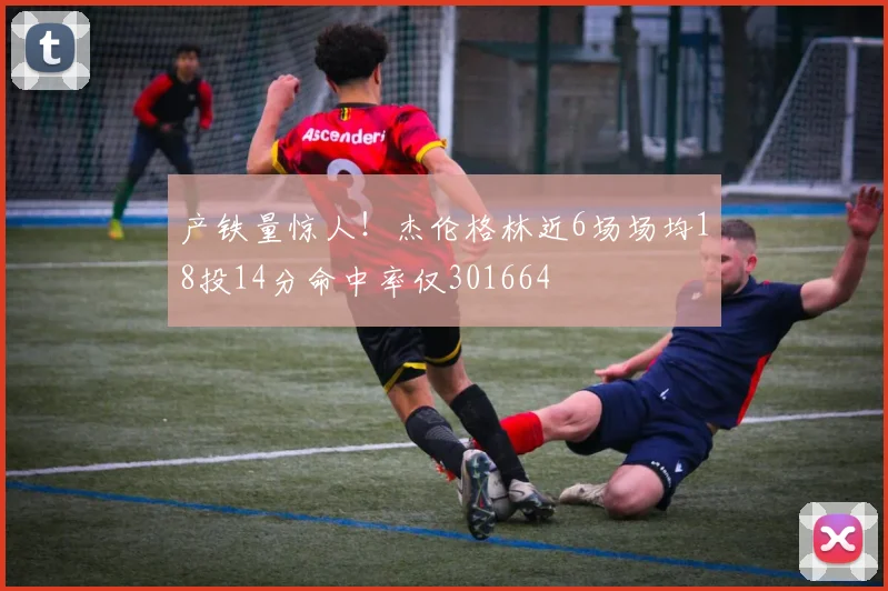 产铁量惊人！杰伦格林近6场场均18投14分命中率仅301664