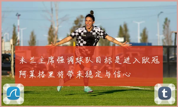 米兰主席强调球队目标是进入欧冠阿莱格里将带来稳定与信心
