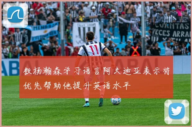 教杨瀚森学习语言阿夫迪亚表示将优先帮助他提升英语水平