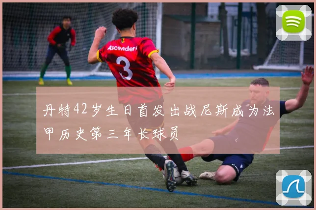 丹特42岁生日首发出战尼斯成为法甲历史第三年长球员