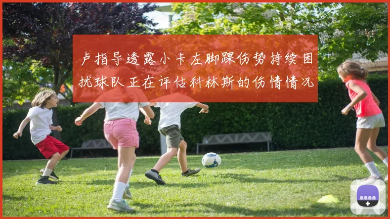 卢指导透露小卡左脚踝伤势持续困扰球队正在评估科林斯的伤情情况