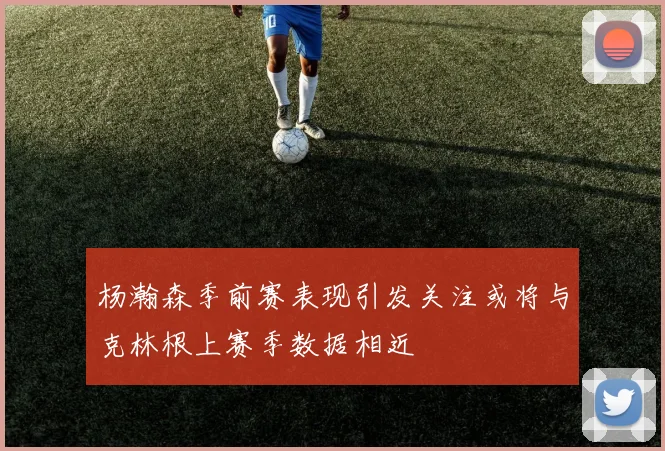 杨瀚森季前赛表现引发关注或将与克林根上赛季数据相近
