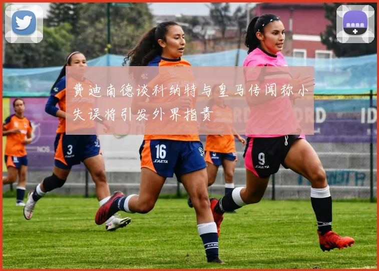 费迪南德谈科纳特与皇马传闻称小失误将引发外界指责