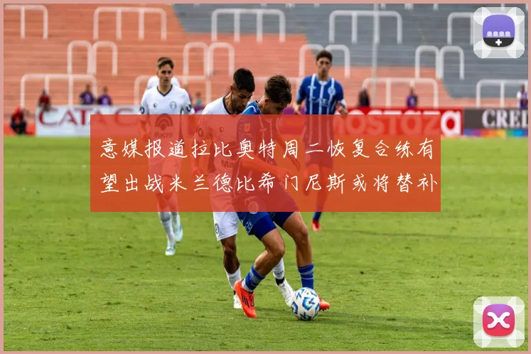 意媒报道拉比奥特周二恢复合练有望出战米兰德比希门尼斯或将替补待命
