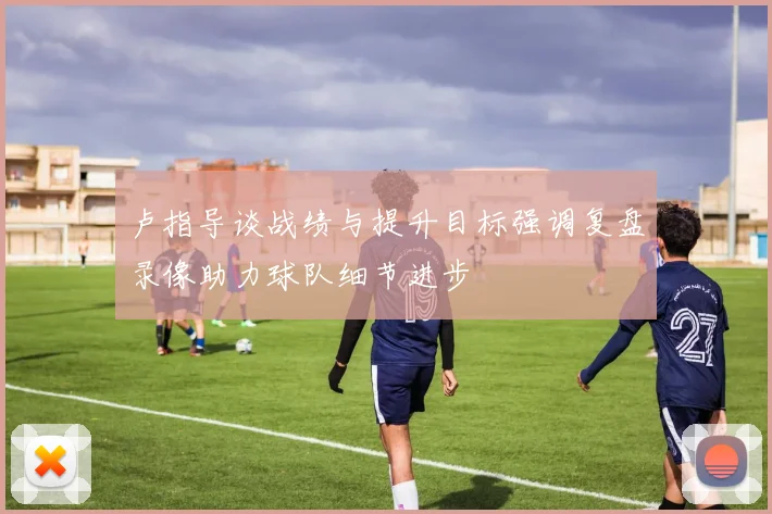 卢指导谈战绩与提升目标强调复盘录像助力球队细节进步