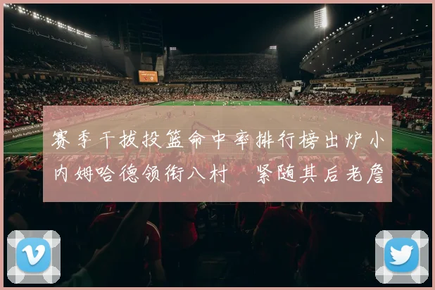 赛季干拔投篮命中率排行榜出炉小内姆哈德领衔八村塁紧随其后老詹稳居前列