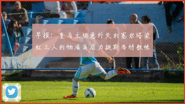 早报：皇马主场意外失利塞尔塔染红三人利物浦高层力挺斯洛特教练