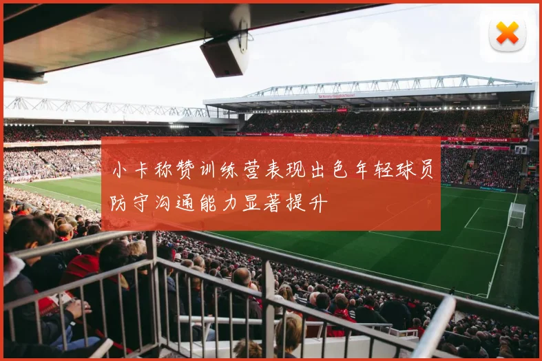 小卡称赞训练营表现出色年轻球员防守沟通能力显著提升
