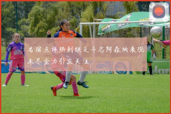 名宿点评热刺缺乏斗志阿森纳表现未尽全力引发关注