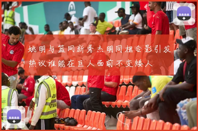 姚明与篮网新秀杰明同框合影引发热议谁能在巨人面前不变矮人