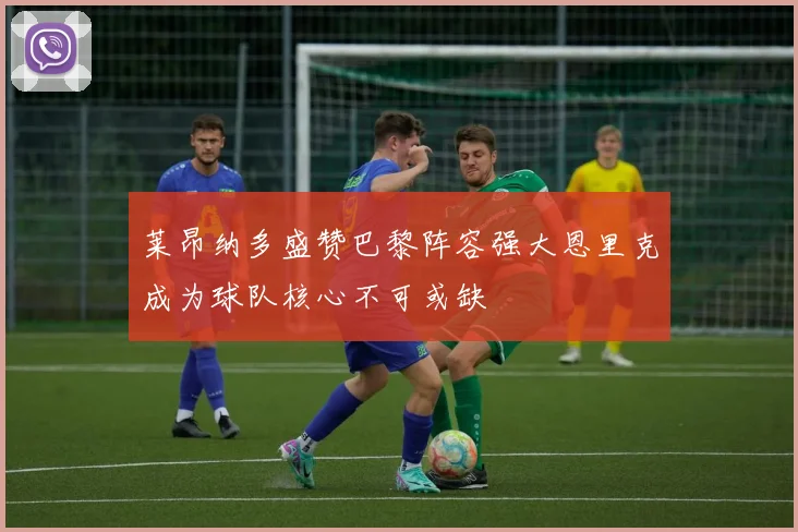 莱昂纳多盛赞巴黎阵容强大恩里克成为球队核心不可或缺