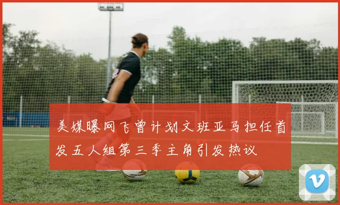 美媒曝网飞曾计划文班亚马担任首发五人组第三季主角引发热议