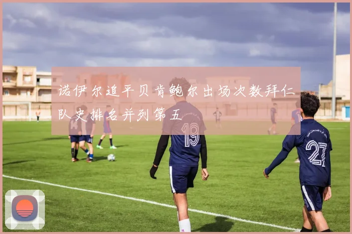 诺伊尔追平贝肯鲍尔出场次数拜仁队史排名并列第五