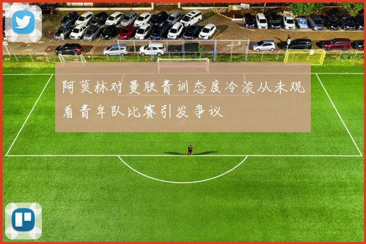 阿莫林对曼联青训态度冷淡从未观看青年队比赛引发争议