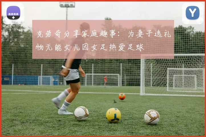 克劳奇分享家庭趣事：为妻子选礼物无能女儿因女足热爱足球