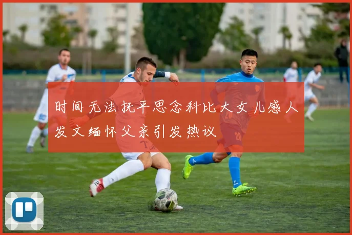 时间无法抚平思念科比大女儿感人发文缅怀父亲引发热议