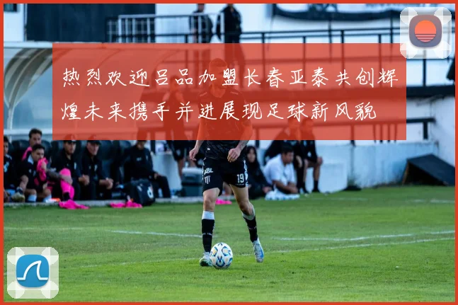热烈欢迎吕品加盟长春亚泰共创辉煌未来携手并进展现足球新风貌