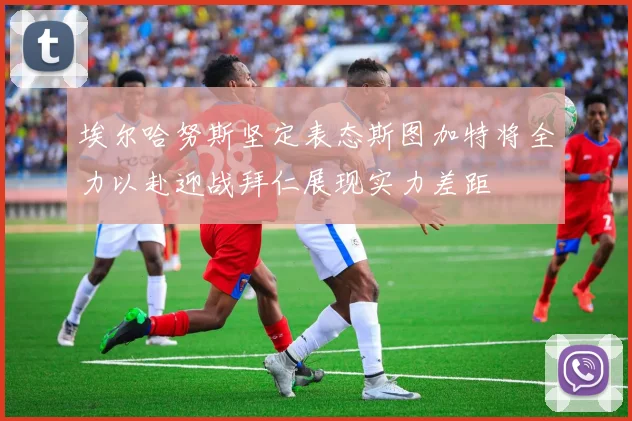 埃尔哈努斯坚定表态斯图加特将全力以赴迎战拜仁展现实力差距