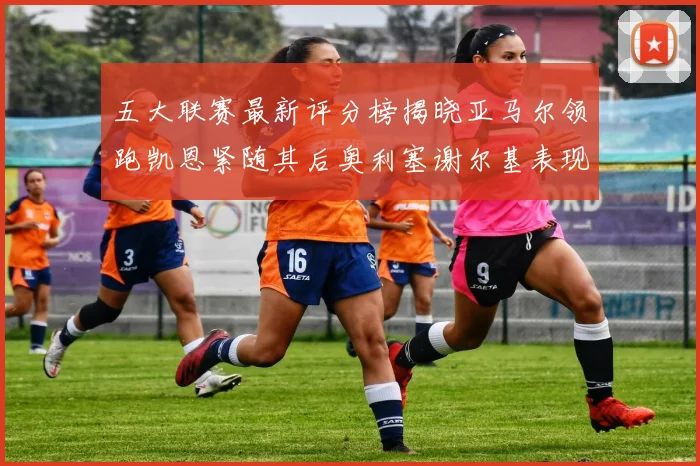 五大联赛最新评分榜揭晓亚马尔领跑凯恩紧随其后奥利塞谢尔基表现亮眼