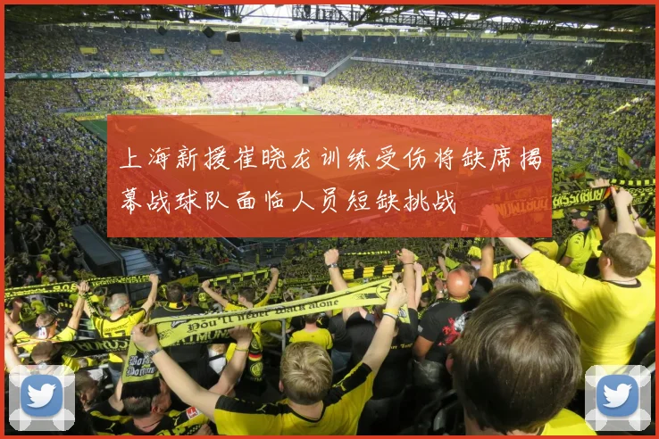 上海新援崔晓龙训练受伤将缺席揭幕战球队面临人员短缺挑战