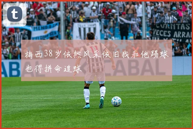 梅西38岁依然风采依旧我和他踢球也得拼命追球