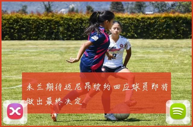 米兰期待迈尼昂续约回应球员即将做出最终决定