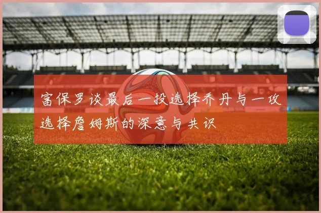 富保罗谈最后一投选择乔丹与一攻选择詹姆斯的深意与共识