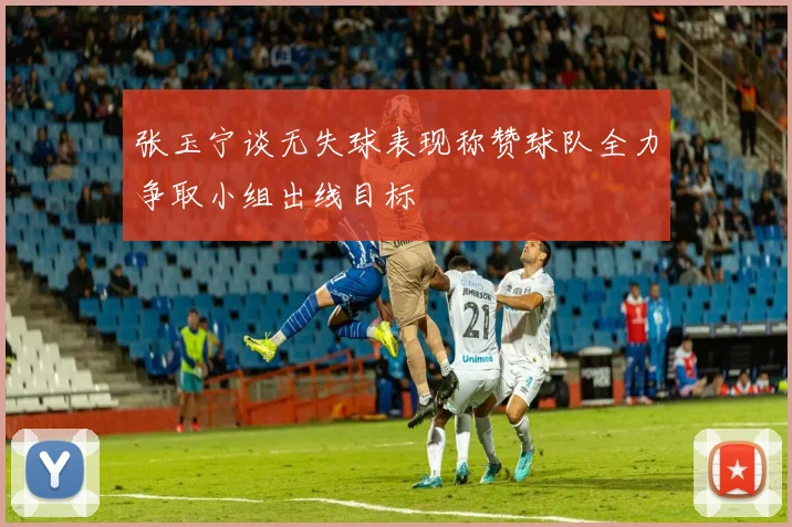 张玉宁谈无失球表现称赞球队全力争取小组出线目标