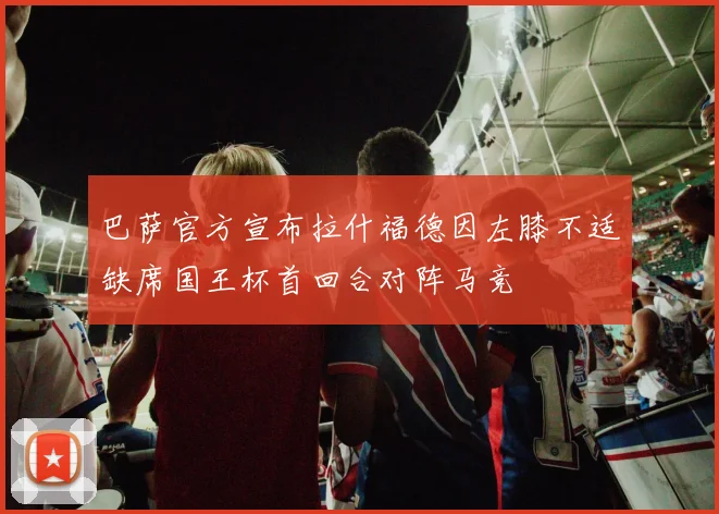 巴萨官方宣布拉什福德因左膝不适缺席国王杯首回合对阵马竞